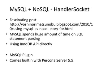MySQL + NoSQL - HandlerSocket
• Fascinating post -
  http://yoshinorimatsunobu.blogspot.com/2010/1
  0/using-mysql-as-nosql-story-for.html
• MySQL spends huge amount of time on SQL
  statement parsing
• Using InnoDB API directly

• MySQL Plugin
• Comes builtin with Percona Server 5.5
 