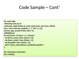 Code Sample – Cont’

#3. main logic
 #fetching rows by id
 #execute_single (index id, cond, cond value, max rows, offset)
$res = $hs->execute_single(0, '=', [ '101' ], 1, 0);
die $hs->get_error() if $res->[0] != 0;
shift(@$res);
for (my $row = 0; $row < 1; ++$row) {
  my $user_name= $res->[$row + 0];
  my $user_email= $res->[$row + 1];
  my $created= $res->[$row + 2];
  print "$user_namet$user_emailt$createdn";
}

#4. closing the connection
$hs->close();
 