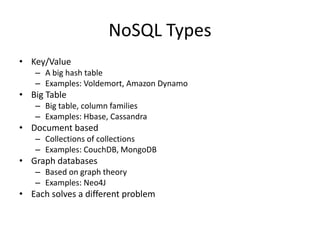 NoSQL Types
• Key/Value
   – A big hash table
   – Examples: Voldemort, Amazon Dynamo
• Big Table
   – Big table, column families
   – Examples: Hbase, Cassandra
• Document based
   – Collections of collections
   – Examples: CouchDB, MongoDB
• Graph databases
   – Based on graph theory
   – Examples: Neo4J
• Each solves a different problem
 