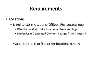 Requirements
• Locations
  – Need to store locations (Offices, Restaurants etc)
     • Want to be able to store name, address and tags
     • Maybe User Generated Content, i.e. tips / small notes ?


  – Want to be able to find other locations nearby
 
