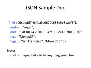 JSON Sample Doc

 { _id : ObjectId("4c4ba5c0672c685e5e8aabf3"),
   author : "roger",
   date : "Sat Jul 24 2010 19:47:11 GMT-0700 (PDT)",
   text : ”MongoSF",
   tags : [ ”San Francisco", ”MongoDB" ] }

Notes:
 - _id is unique, but can be anything you’d like
 