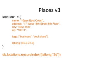 Places v3
location1 = {
      name: "10gen East Coast”,
      address: "17 West 18th Street 8th Floor”,
      city: "New York”,
      zip: "10011”,

      tags: [“business”, “cool place”],

      latlong: [40.0,72.0]
}

db.locations.ensureIndex({latlong:”2d”})
 