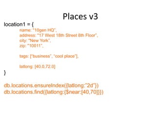 Places v3
location1 = {
      name: "10gen HQ”,
      address: "17 West 18th Street 8th Floor”,
      city: "New York”,
      zip: "10011”,

      tags: [“business”, “cool place”],

      latlong: [40.0,72.0]
}

db.locations.ensureIndex({latlong:”2d”})
db.locations.find({latlong:{$near:[40,70]}})
 