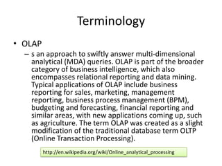 Terminology
• OLAP
  – s an approach to swiftly answer multi-dimensional
    analytical (MDA) queries. OLAP is part of the broader
    category of business intelligence, which also
    encompasses relational reporting and data mining.
    Typical applications of OLAP include business
    reporting for sales, marketing, management
    reporting, business process management (BPM),
    budgeting and forecasting, financial reporting and
    similar areas, with new applications coming up, such
    as agriculture. The term OLAP was created as a slight
    modification of the traditional database term OLTP
    (Online Transaction Processing).
         http://en.wikipedia.org/wiki/Online_analytical_processing
 