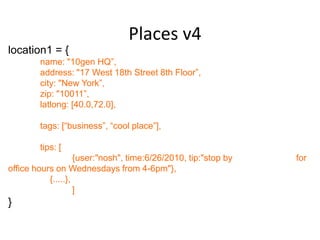 Places v4
location1 = {
        name: "10gen HQ”,
        address: "17 West 18th Street 8th Floor”,
        city: "New York”,
        zip: "10011”,
        latlong: [40.0,72.0],

        tags: [“business”, “cool place”],

        tips: [
                    {user:"nosh", time:6/26/2010, tip:"stop by   for
office hours on Wednesdays from 4-6pm"},
           {.....},
                    ]
}
 
