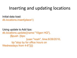Inserting and updating locations
Initial data load:
db.locations.insert(place1)


Using update to Add tips:
db.locations.update({name:"10gen HQ"},
      {$push :{tips:
                      {user:"nosh", time:6/26/2010,
        tip:"stop by for office hours on
Wednesdays from 4-6"}}}}
 