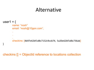Alternative
user1 = {
      name: “nosh”
      email: “nosh@10gen.com”,
      .
      .
      .
      checkins: [4b97e62bf1d8c7152c9ccb74, 5a20e62bf1d8c736ab]
}



checkins [] = ObjectId reference to locations collection
 