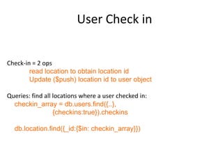 User Check in


Check-in = 2 ops
        read location to obtain location id
        Update ($push) location id to user object

Queries: find all locations where a user checked in:
  checkin_array = db.users.find({..},
                  {checkins:true}).checkins

  db.location.find({_id:{$in: checkin_array}})
 