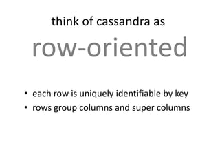 think of cassandra as

 row-oriented
• each row is uniquely identifiable by key
• rows group columns and super columns
 