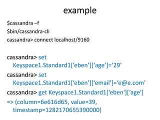 example
$cassandra –f
$bin/cassandra-cli
cassandra> connect localhost/9160


cassandra> set
  Keyspace1.Standard1[‘eben’][‘age’]=‘29’
cassandra> set
  Keyspace1.Standard1[‘eben’][‘email’]=‘e@e.com’
cassandra> get Keyspace1.Standard1[‘eben'][‘age']
=> (column=6e616d65, value=39,
  timestamp=1282170655390000)
 