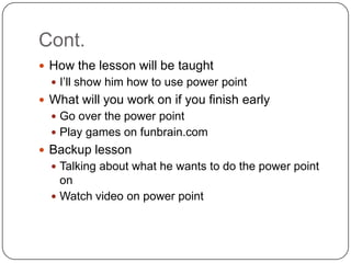 Cont.
 How the lesson will be taught
   I’ll show him how to use power point
 What will you work on if you finish early
   Go over the power point
   Play games on funbrain.com
 Backup lesson
   Talking about what he wants to do the power point
    on
   Watch video on power point
 