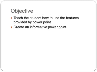 Objective
 Teach the student how to use the features
  provided by power point
 Create an informative power point
 