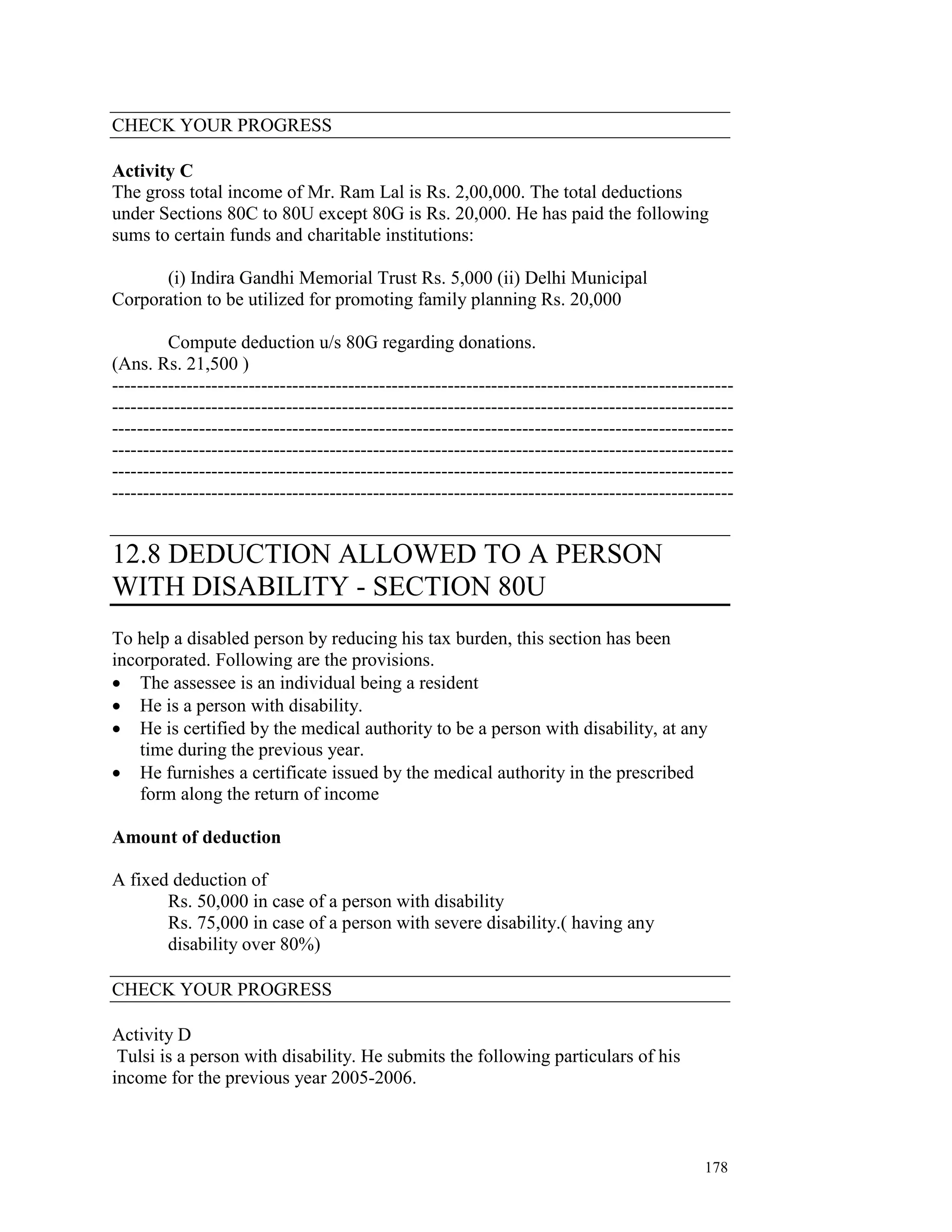 CHECK YOUR PROGRESS

Activity C
The gross total income of Mr. Ram Lal is Rs. 2,00,000. The total deductions
under Sections 80C to 80U except 80G is Rs. 20,000. He has paid the following
sums to certain funds and charitable institutions:

      (i) Indira Gandhi Memorial Trust Rs. 5,000 (ii) Delhi Municipal
Corporation to be utilized for promoting family planning Rs. 20,000

         Compute deduction u/s 80G regarding donations.
(Ans. Rs. 21,500 )
----------------------------------------------------------------------------------------------------
----------------------------------------------------------------------------------------------------
----------------------------------------------------------------------------------------------------
----------------------------------------------------------------------------------------------------
----------------------------------------------------------------------------------------------------
----------------------------------------------------------------------------------------------------


12.8 DEDUCTION ALLOWED TO A PERSON
WITH DISABILITY - SECTION 80U
To help a disabled person by reducing his tax burden, this section has been
incorporated. Following are the provisions.
• The assessee is an individual being a resident
• He is a person with disability.
• He is certified by the medical authority to be a person with disability, at any
    time during the previous year.
• He furnishes a certificate issued by the medical authority in the prescribed
    form along the return of income

Amount of deduction

A fixed deduction of
       Rs. 50,000 in case of a person with disability
       Rs. 75,000 in case of a person with severe disability.( having any
       disability over 80%)

CHECK YOUR PROGRESS

Activity D
 Tulsi is a person with disability. He submits the following particulars of his
income for the previous year 2005-2006.



                                                                                               178
 
