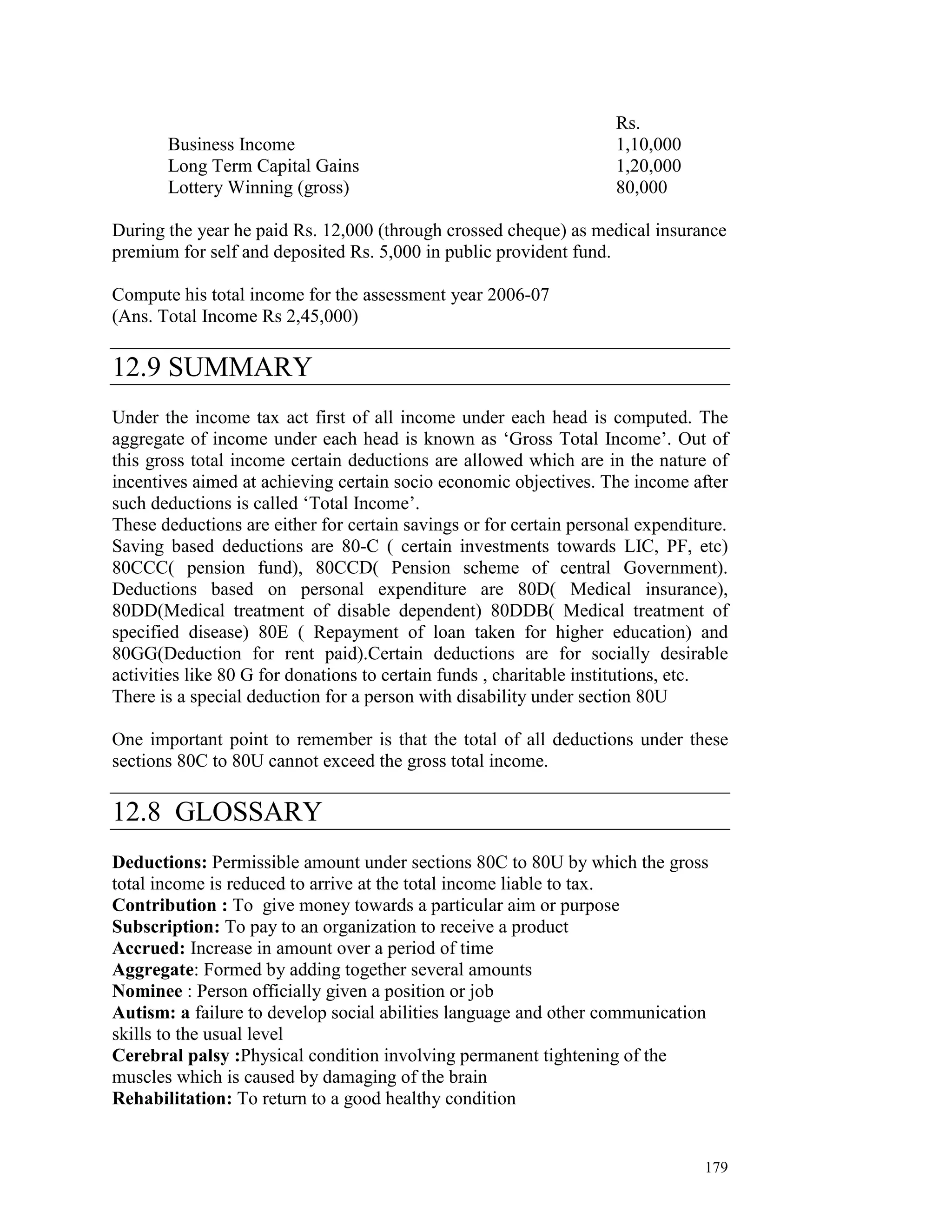 Rs.
       Business Income                                              1,10,000
       Long Term Capital Gains                                      1,20,000
       Lottery Winning (gross)                                      80,000

During the year he paid Rs. 12,000 (through crossed cheque) as medical insurance
premium for self and deposited Rs. 5,000 in public provident fund.

Compute his total income for the assessment year 2006-07
(Ans. Total Income Rs 2,45,000)

12.9 SUMMARY
Under the income tax act first of all income under each head is computed. The
aggregate of income under each head is known as ‘Gross Total Income’. Out of
this gross total income certain deductions are allowed which are in the nature of
incentives aimed at achieving certain socio economic objectives. The income after
such deductions is called ‘Total Income’.
These deductions are either for certain savings or for certain personal expenditure.
Saving based deductions are 80-C ( certain investments towards LIC, PF, etc)
80CCC( pension fund), 80CCD( Pension scheme of central Government).
Deductions based on personal expenditure are 80D( Medical insurance),
80DD(Medical treatment of disable dependent) 80DDB( Medical treatment of
specified disease) 80E ( Repayment of loan taken for higher education) and
80GG(Deduction for rent paid).Certain deductions are for socially desirable
activities like 80 G for donations to certain funds , charitable institutions, etc.
There is a special deduction for a person with disability under section 80U

One important point to remember is that the total of all deductions under these
sections 80C to 80U cannot exceed the gross total income.

12.8 GLOSSARY
Deductions: Permissible amount under sections 80C to 80U by which the gross
total income is reduced to arrive at the total income liable to tax.
Contribution : To give money towards a particular aim or purpose
Subscription: To pay to an organization to receive a product
Accrued: Increase in amount over a period of time
Aggregate: Formed by adding together several amounts
Nominee : Person officially given a position or job
Autism: a failure to develop social abilities language and other communication
skills to the usual level
Cerebral palsy :Physical condition involving permanent tightening of the
muscles which is caused by damaging of the brain
Rehabilitation: To return to a good healthy condition


                                                                                179
 