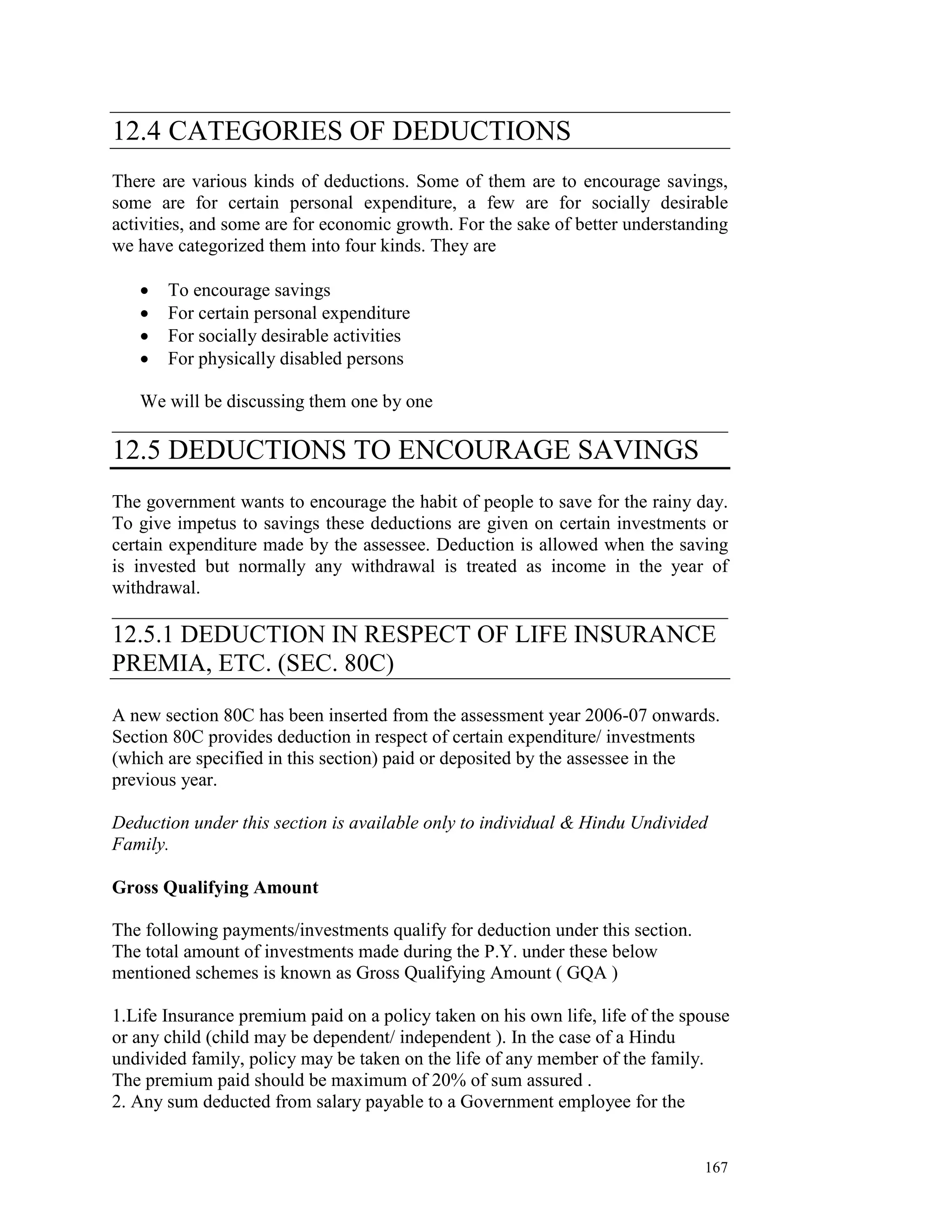 12.4 CATEGORIES OF DEDUCTIONS
There are various kinds of deductions. Some of them are to encourage savings,
some are for certain personal expenditure, a few are for socially desirable
activities, and some are for economic growth. For the sake of better understanding
we have categorized them into four kinds. They are

   •   To encourage savings
   •   For certain personal expenditure
   •   For socially desirable activities
   •   For physically disabled persons

   We will be discussing them one by one
__________________________________________________________________
12.5 DEDUCTIONS TO ENCOURAGE SAVINGS
The government wants to encourage the habit of people to save for the rainy day.
To give impetus to savings these deductions are given on certain investments or
certain expenditure made by the assessee. Deduction is allowed when the saving
is invested but normally any withdrawal is treated as income in the year of
withdrawal.
__________________________________________________________________
12.5.1 DEDUCTION IN RESPECT OF LIFE INSURANCE
PREMIA, ETC. (SEC. 80C)

A new section 80C has been inserted from the assessment year 2006-07 onwards.
Section 80C provides deduction in respect of certain expenditure/ investments
(which are specified in this section) paid or deposited by the assessee in the
previous year.

Deduction under this section is available only to individual & Hindu Undivided
Family.

Gross Qualifying Amount

The following payments/investments qualify for deduction under this section.
The total amount of investments made during the P.Y. under these below
mentioned schemes is known as Gross Qualifying Amount ( GQA )

1.Life Insurance premium paid on a policy taken on his own life, life of the spouse
or any child (child may be dependent/ independent ). In the case of a Hindu
undivided family, policy may be taken on the life of any member of the family.
The premium paid should be maximum of 20% of sum assured .
2. Any sum deducted from salary payable to a Government employee for the


                                                                               167
 