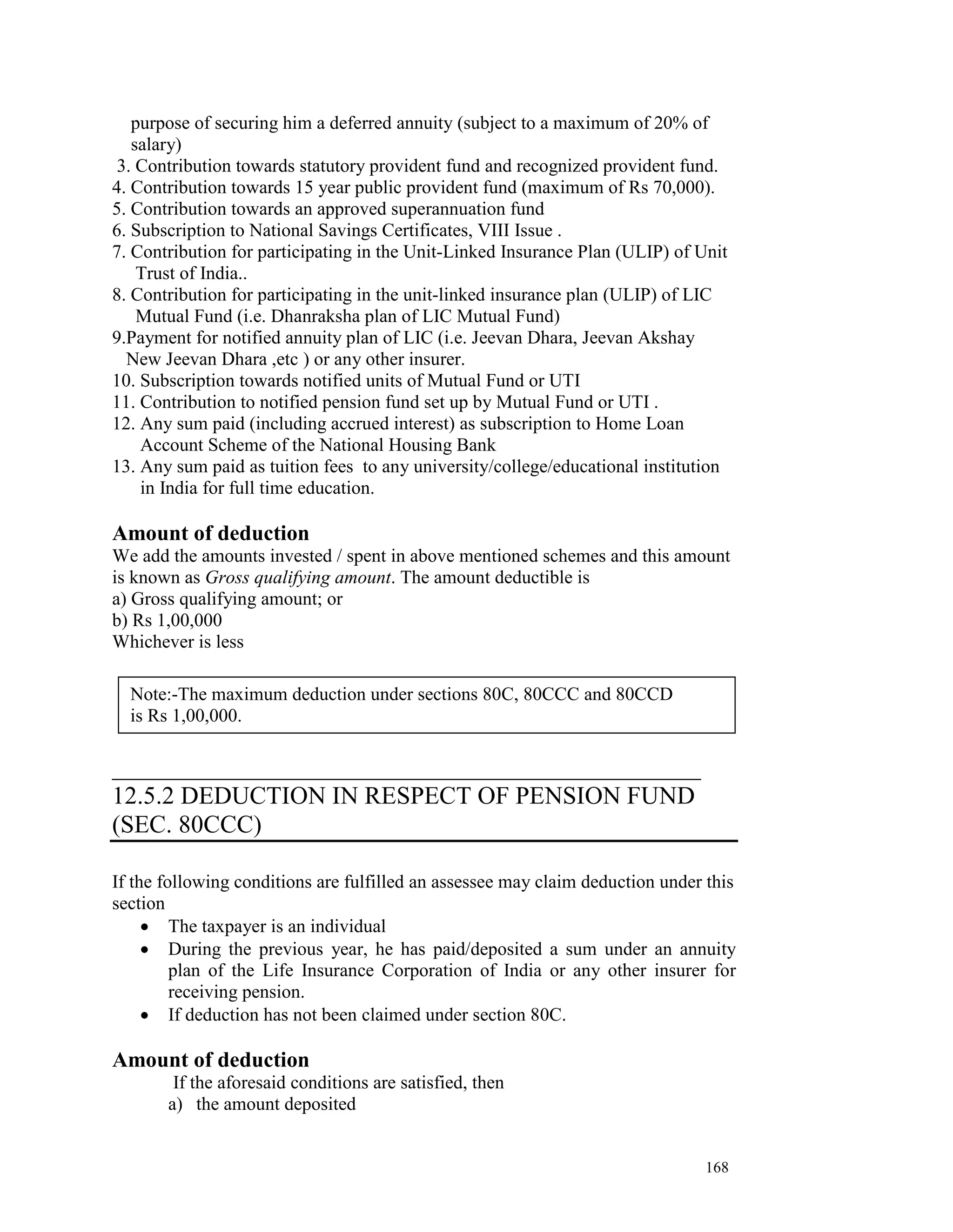 purpose of securing him a deferred annuity (subject to a maximum of 20% of
   salary)
3. Contribution towards statutory provident fund and recognized provident fund.
4. Contribution towards 15 year public provident fund (maximum of Rs 70,000).
5. Contribution towards an approved superannuation fund
6. Subscription to National Savings Certificates, VIII Issue .
7. Contribution for participating in the Unit-Linked Insurance Plan (ULIP) of Unit
    Trust of India..
8. Contribution for participating in the unit-linked insurance plan (ULIP) of LIC
    Mutual Fund (i.e. Dhanraksha plan of LIC Mutual Fund)
9.Payment for notified annuity plan of LIC (i.e. Jeevan Dhara, Jeevan Akshay
  New Jeevan Dhara ,etc ) or any other insurer.
10. Subscription towards notified units of Mutual Fund or UTI
11. Contribution to notified pension fund set up by Mutual Fund or UTI .
12. Any sum paid (including accrued interest) as subscription to Home Loan
    Account Scheme of the National Housing Bank
13. Any sum paid as tuition fees to any university/college/educational institution
    in India for full time education.

Amount of deduction
We add the amounts invested / spent in above mentioned schemes and this amount
is known as Gross qualifying amount. The amount deductible is
a) Gross qualifying amount; or
b) Rs 1,00,000
Whichever is less

  Note:-The maximum deduction under sections 80C, 80CCC and 80CCD
  is Rs 1,00,000.

__________________________________________
12.5.2 DEDUCTION IN RESPECT OF PENSION FUND
(SEC. 80CCC)

If the following conditions are fulfilled an assessee may claim deduction under this
section
     • The taxpayer is an individual
     • During the previous year, he has paid/deposited a sum under an annuity
         plan of the Life Insurance Corporation of India or any other insurer for
         receiving pension.
     • If deduction has not been claimed under section 80C.

Amount of deduction
        If the aforesaid conditions are satisfied, then
       a) the amount deposited


                                                                               168
 