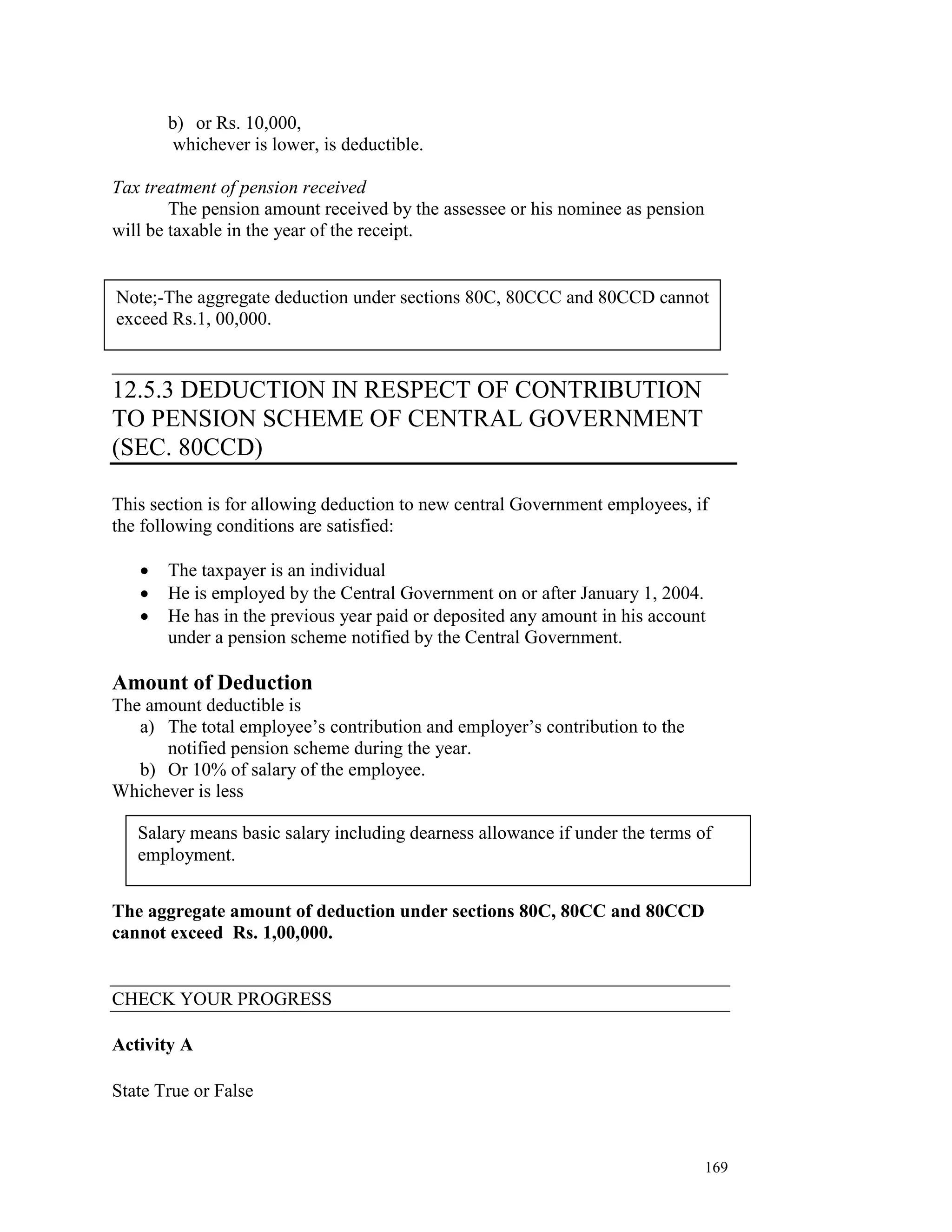b) or Rs. 10,000,
        whichever is lower, is deductible.

Tax treatment of pension received
        The pension amount received by the assessee or his nominee as pension
will be taxable in the year of the receipt.

      _______________________________________
Note;-The aggregate deduction under sections 80C, 80CCC and 80CCD cannot
exceed Rs.1, 00,000.

__________________________________________________________________
12.5.3 DEDUCTION IN RESPECT OF CONTRIBUTION
TO PENSION SCHEME OF CENTRAL GOVERNMENT
(SEC. 80CCD)

This section is for allowing deduction to new central Government employees, if
the following conditions are satisfied:

   •   The taxpayer is an individual
   •   He is employed by the Central Government on or after January 1, 2004.
   •   He has in the previous year paid or deposited any amount in his account
       under a pension scheme notified by the Central Government.

Amount of Deduction
The amount deductible is
   a) The total employee’s contribution and employer’s contribution to the
      notified pension scheme during the year.
   b) Or 10% of salary of the employee.
Whichever is less

   Salary means basic salary including dearness allowance if under the terms of
   employment.


The aggregate amount of deduction under sections 80C, 80CC and 80CCD
cannot exceed Rs. 1,00,000.


CHECK YOUR PROGRESS

Activity A

State True or False



                                                                                169
 
