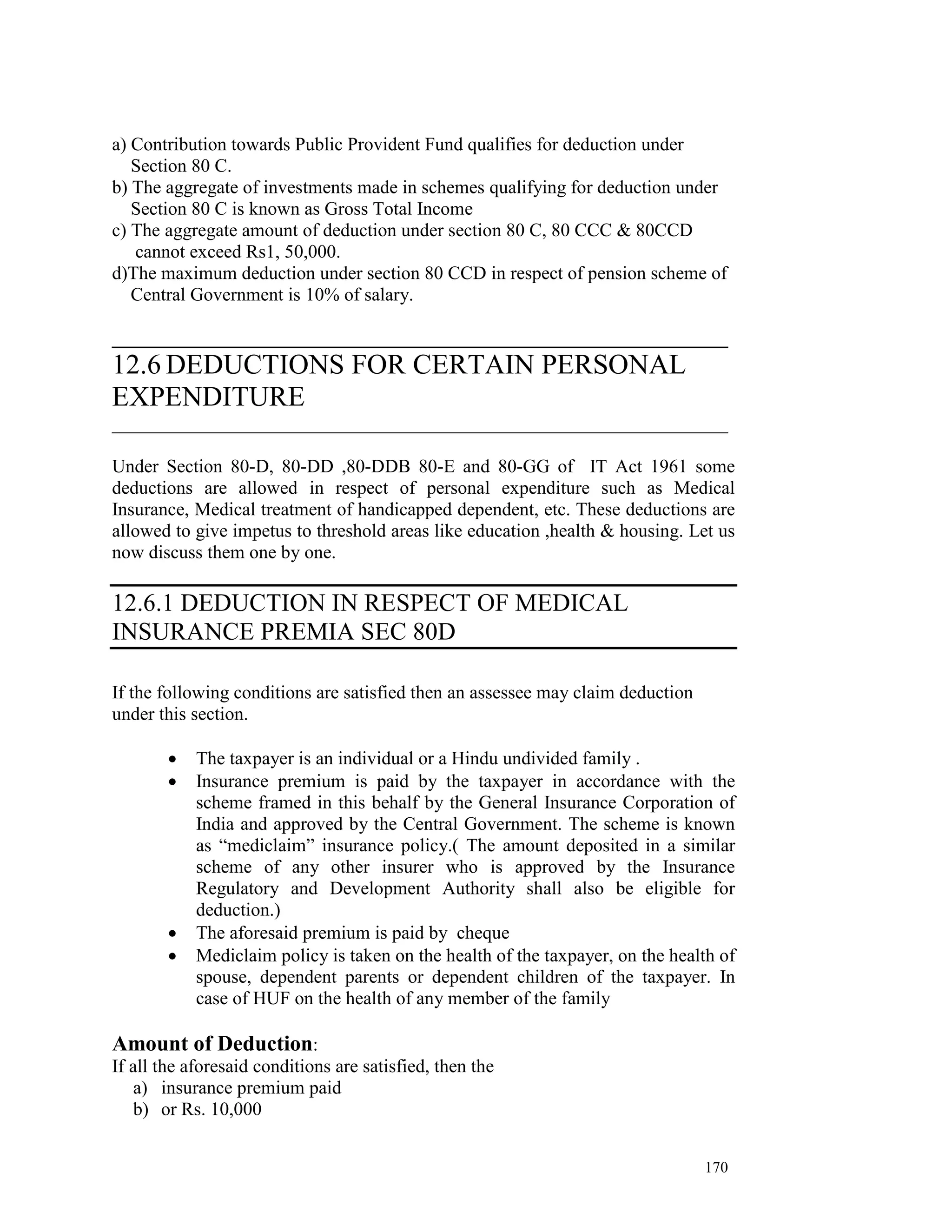 a) Contribution towards Public Provident Fund qualifies for deduction under
   Section 80 C.
b) The aggregate of investments made in schemes qualifying for deduction under
   Section 80 C is known as Gross Total Income
c) The aggregate amount of deduction under section 80 C, 80 CCC & 80CCD
   cannot exceed Rs1, 50,000.
d)The maximum deduction under section 80 CCD in respect of pension scheme of
   Central Government is 10% of salary.

__________________________________________________________________
12.6 DEDUCTIONS FOR CERTAIN PERSONAL
EXPENDITURE
__________________________________________________________________

Under Section 80-D, 80-DD ,80-DDB 80-E and 80-GG of IT Act 1961 some
deductions are allowed in respect of personal expenditure such as Medical
Insurance, Medical treatment of handicapped dependent, etc. These deductions are
allowed to give impetus to threshold areas like education ,health & housing. Let us
now discuss them one by one.

12.6.1 DEDUCTION IN RESPECT OF MEDICAL
INSURANCE PREMIA SEC 80D

If the following conditions are satisfied then an assessee may claim deduction
under this section.

        •   The taxpayer is an individual or a Hindu undivided family .
        •   Insurance premium is paid by the taxpayer in accordance with the
            scheme framed in this behalf by the General Insurance Corporation of
            India and approved by the Central Government. The scheme is known
            as “mediclaim” insurance policy.( The amount deposited in a similar
            scheme of any other insurer who is approved by the Insurance
            Regulatory and Development Authority shall also be eligible for
            deduction.)
        •   The aforesaid premium is paid by cheque
        •   Mediclaim policy is taken on the health of the taxpayer, on the health of
            spouse, dependent parents or dependent children of the taxpayer. In
            case of HUF on the health of any member of the family

Amount of Deduction:
If all the aforesaid conditions are satisfied, then the
   a) insurance premium paid
   b) or Rs. 10,000


                                                                                 170
 
