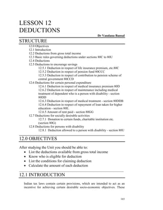 LESSON 12
DEDUCTIONS
                                                           Dr Vandana Bansal
STRUCTURE
      12.0 Objectives
      12.1 Introduction
      12.2 Deductions from gross total income
      12.3 Basic rules governing deductions under sections 80C to 80U
      12.4 Deductions
      12.5 Deductions to encourage savings
              12.5.1 Deduction in respect of life insurance premium, etc.80C
              12.5.2 Deduction in respect of pension fund 80CCC
              12.5.3 Deduction in respect of contribution to pension scheme of
              central government 80CCD
      12.6 Deductions for certain personal expenditure
              12.6.1 Deduction in respect of medical insurance premium 80D
              12.6.2 Deduction in respect of maintenance including medical
              treatment of dependent who is a person with disability - section
              80DD
              12.6.3 Deduction in respect of medical treatment - section 80DDB
              12.6.4 Deduction in respect of repayment of loan taken for higher
              education - section 80E.
              12.6.5 Amount of rent paid - section 80GG
      12.7 Deductions for socially desirable activities
              12.7.1 Donation to certain funds, charitable institution etc.
              (section 80G)
      12.8 Deductions for persons with disability
              12.8.1 Deduction allowed to a person with disability - section 80U
__________________________________________________________________
12.0 OBJECTIVES
After studying the Unit you should be able to:
   • List the deductions available from gross total income
   • Know who is eligible for deduction
   • List the conditions for claiming deduction
   • Calculate the amount of each deduction
________________________________________________________
12.1 INTRODUCTION
   Indian tax laws contain certain provisions, which are intended to act as an
   incentive for achieving certain desirable socio-economic objectives. These


                                                                            165
 