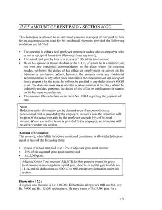 ___________________________________________
12.6.5 AMOUNT OF RENT PAID - SECTION 80GG

This deduction is allowed to an individual assessee in respect of rent paid by him
for an accommodation used for his residential purposes provided the following
conditions are fulfilled:

•    The assessee is either a self-employed person or such a salaried employee who
     is not in receipt of house-rent allowance from any source.
•    The actual rent paid by him is in excess of 10% of his total income.
•    He or his spouse or minor children or the HUF, of which he is a member, do
     not own any residential accommodation at the place where the assessee
     resides, performs the duties of his office or employment or carries on his
     business or profession. Where, however, the assessee owns any residential
     accommodation at any other place and claims the concessions of self-occupied
     house property for the same, he will not be entitled to any deduction u/s 80GG
     even if he does not own any residential accommodation at the place where he
     ordinarily resides, performs the duties of his office or employment or carries
     on his business or profession.
•    The assessee files a declaration in Form No. 10BA regarding the payment of
     rent.

Note:
Deduction under this section can be claimed even if accommodation at
concessional rent is provided by the employer. In such a case the deduction will
be given if the actual rent paid by the employee exceeds 10% of his total
income. Where a rent-free house is provided to the employee, no deduction will
be allowed under this section.

Amount of Deduction
The assessee, who fulfils the above mentioned conditions, is allowed a deduction
equal to least of the following three:

•    excess of actual rent paid over 10% of adjusted gross total income:
•     25% of his adjusted gross total income; and
•     Rs. 2,000 p.m.
    Adjusted Gross Total income( Adj.GTI) for this purpose means his gross
    total income minus long-term capital gain, short term capital gain taxable u/s
    111A, and all deductions u/s 80CCC to 80U except any deduction under this
    section.

Illustration 12.2:
A’s gross total income is Rs. 1,80,000. Deductions allowed u/s 80D and 80C are
Rs. 9,000 and Rs. 12,000 respectively. He pays a rent of Rs. 3,500 p.m. for a


                                                                                     174
 
