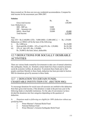 three-roomed set. He does not own any residential accommodation. Compute his
total income for the assessment year 2006-2007.

Solution
                                                     Rs.                    Rs.
       Gross total income                                                 1,80,000
Less: Deduction u/s
       80D - MIP etc.                                9,000
       80C – Insurance etc.                          12,000
       80GG - Rent Paid                              24,000                 45,000
       Total Income                                                       1,35,000

Note:
Adj. GTI = Rs [1,80,000 ( GTI) – 9,000 (80D) -12,000 (80C) ] = Rs. 1,59,000
Deductions u/s 80GG will be the least of the following:
i)    Rs. 2,000 p.m.                                              Rs.24,000
ii)   Rent paid (Rs 42,000) - 10% of Adj.GTI ( Rs. 1,59,000)      Rs.26,100
iii)  25% of Adj. GTI (Rs, 1,59,000)                              Rs 39,750
      Rs. 24,000 is the least, hence, deductible
__________________________________________________________________
12.7 DEDUCTIONS FOR SOCIALLY DESIRABLE
ACTIVITIES

There are various funds created by Governments to take care of natural calamities
like earthquake, floods, etc. Similarly certain funds have been created to promote
social & economic welfare, & education. To promote these funds and so that
people contribute liberally to these funds, deduction has been provided in Section
80G for donations given by assessee to these funds.
____________________________________________
12.7 .1 DONATION TO CERTAIN FUNDS,
CHARITABLE INSTITUTION ETC. (SECTION 80G)
To encourage donations for social cause all assessees are entitled to this deduction
from their gross total income, if the donation is made in the previous year to the
following funds or charitable institutions. For the sake of convenience we have
divided the donations into four categories depending on the quantum of
deduction.

A.      Donations made to following are eligible for 100% deduction without any
qualifying limit.
        1.     Prime Minister’s National Relief Fund
        2.     National Defence Fund
        3.     Prime Minister’s Armenia Earthquake Relief Fund



                                                                                175
 