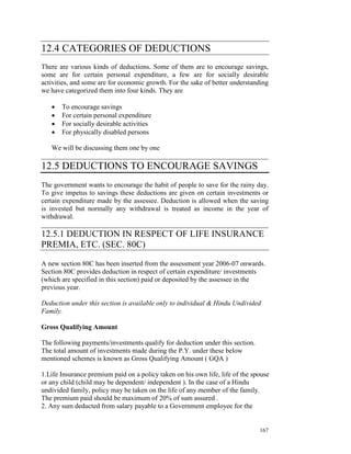 12.4 CATEGORIES OF DEDUCTIONS
There are various kinds of deductions. Some of them are to encourage savings,
some are for certain personal expenditure, a few are for socially desirable
activities, and some are for economic growth. For the sake of better understanding
we have categorized them into four kinds. They are

   •   To encourage savings
   •   For certain personal expenditure
   •   For socially desirable activities
   •   For physically disabled persons

   We will be discussing them one by one
__________________________________________________________________
12.5 DEDUCTIONS TO ENCOURAGE SAVINGS
The government wants to encourage the habit of people to save for the rainy day.
To give impetus to savings these deductions are given on certain investments or
certain expenditure made by the assessee. Deduction is allowed when the saving
is invested but normally any withdrawal is treated as income in the year of
withdrawal.
__________________________________________________________________
12.5.1 DEDUCTION IN RESPECT OF LIFE INSURANCE
PREMIA, ETC. (SEC. 80C)

A new section 80C has been inserted from the assessment year 2006-07 onwards.
Section 80C provides deduction in respect of certain expenditure/ investments
(which are specified in this section) paid or deposited by the assessee in the
previous year.

Deduction under this section is available only to individual & Hindu Undivided
Family.

Gross Qualifying Amount

The following payments/investments qualify for deduction under this section.
The total amount of investments made during the P.Y. under these below
mentioned schemes is known as Gross Qualifying Amount ( GQA )

1.Life Insurance premium paid on a policy taken on his own life, life of the spouse
or any child (child may be dependent/ independent ). In the case of a Hindu
undivided family, policy may be taken on the life of any member of the family.
The premium paid should be maximum of 20% of sum assured .
2. Any sum deducted from salary payable to a Government employee for the


                                                                               167
 