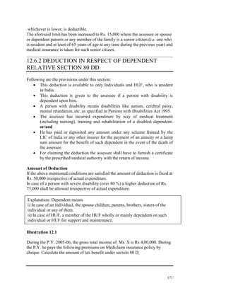 whichever is lower, is deductible.
The aforesaid limit has been increased to Rs. 15,000 where the assessee or spouse
or dependent parents or any member of the family is a senior citizen (i.e. one who
is resident and at least of 65 years of age at any time during the previous year) and
medical insurance is taken for such senior citizen.
__________________________________________________________________
12.6.2 DEDUCTION IN RESPECT OF DEPENDENT
RELATIVE SECTION 80 DD
Following are the provisions under this section:
    • This deduction is available to only Individuals and HUF, who is resident
       in India.
    • This deduction is given to the assessee if a person with disability is
       dependent upon him.
    • A person with disability means disabilities like autism, cerebral palsy,
       mental retardation, etc. as specified in Persons with Disabilities Act 1995.
    • The assessee has incurred expenditure by way of medical treatment
       (including nursing), training and rehabilitation of a disabled dependent:
       or/and
    • He has paid or deposited any amount under any scheme framed by the
       LIC of India or any other insurer for the payment of an annuity or a lump
       sum amount for the benefit of such dependent in the event of the death of
       the assessee.
    • For claiming the deduction the assessee shall have to furnish a certificate
       by the prescribed medical authority with the return of income.

Amount of Deduction
If the above mentioned conditions are satisfied the amount of deduction is fixed at
Rs. 50,000 irrespective of actual expenditure.
In case of a person with severe disability (over 80 %) a higher deduction of Rs.
75,000 shall be allowed irrespective of actual expenditure.

Explanation: Dependent means
i) In case of an individual, the spouse children, parents, brothers, sisters of the
individual or any of them.
ii) In case of HUF, a member of the HUF wholly or mainly dependent on such
individual or HUF for support and maintenance.

Illustration 12.1

During the P.Y. 2005-06, the gross total income of Mr. X is Rs 4,00,000. During
the P.Y. he pays the following premiums on Mediclaim insurance policy by
cheque. Calculate the amount of tax benefit under section 80 D.




                                                                                      171
 