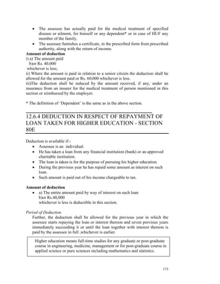 •     The assessee has actually paid for the medical treatment of specified
         disease or ailment, for himself or any dependent* or in case of HUF any
         member of the family.
     • The assessee furnishes a certificate, in the prescribed form from prescribed
         authority, along with the return of income.
Amount of deduction
i) a) The amount paid
   b)or Rs. 40,000
 whichever is less;
ii) Where the amount is paid in relation to a senior citizen the deduction shall be
allowed for the amount paid or Rs. 60,000 whichever is less.
iii)The deduction shall be reduced by the amount received, if any, under an
insurance from an insurer for the medical treatment of person mentioned in this
section or reimbursed by the employer.

* The definition of ‘Dependent’ is the same as in the above section.
_______________________________________
12.6.4 DEDUCTION IN RESPECT OF REPAYMENT OF
LOAN TAKEN FOR HIGHER EDUCATION - SECTION
80E
Deduction is available if:-
   • Assessee is an individual.
   • He has taken a loan from any financial institution (bank) or an approved
      charitable institution.
   • The loan is taken is for the purpose of pursuing his higher education.
   • During the previous year he has repaid some amount as interest on such
      loan.
   • Such amount is paid out of his income chargeable to tax.

Amount of deduction
  • a) The entire amount paid by way of interest on such loan
     b)or Rs.40,000
     whichever is less is deductible in this section.

Period of Deduction
   Further, the deduction shall be allowed for the previous year in which the
   assessee starts repaying the loan or interest thereon and seven previous years
   immediately succeeding it or until the loan together with interest thereon is
   paid by the assessee in full ,whichever is earlier.

       Higher education means full-time studies for any graduate or post-graduate
       course in engineering, medicine, management or for post-graduate course in
       applied science or pure sciences including mathematics and statistics.



                                                                               173
 