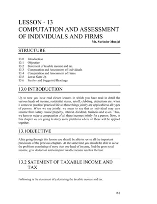LESSON - 13
COMPUTATION AND ASSESSMENT
OF INDIVIDUALS AND FIRMS
                                                                Mr. Surinder Munjal

STRUCTURE
13.0    Introduction
13.1    Objective
13.2    Statement of taxable income and tax
13.3    Computation and Assessment of Individuals
13.4    Computation and Assessment of Firms
13.5    Let us Sum Up
13.6    Further and Suggested Readings

13.0 INTRODUCTION
Up to now you have read eleven lessons in which you have read in detail the
various heads of income, residential status, setoff, clubbing, deductions etc. when
it comes to practice/ practical life all these things jointly are applicable to all types
of persons. When we say jointly, we mean to say that an individual may earn
income from salary, house property, interest, dividend, business and so on. Thus,
we have to make a computation of all these incomes jointly for a person. Now, in
this chapter we are going to study some problems where all these will be applied
together.

13.1OBJECTIVE
After going through this lesson you should be able to revise all the important
provisions of the previous chapters. At the same time you should be able to solve
the problems consisting of more than one head of income, find the gross total
income, give deduction and compute taxable income and tax thereon.



13.2 SATEMENT OF TAXABLE INCOME AND
     TAX

Following is the statement of calculating the taxable income and tax.



                                                                                    181
 