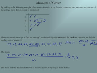 Measures of Center By looking at the following stemplot of the costs of entrées at my favorite restaurant, can you make an estimate of the average cost?  (Just by looking, no calculations!) There are actually  two  ways to find an “average” mathematically: the  mean  and the  median . How can we find the median cost of an entrée? The mean? The mean and the median are known as  measures of center . Why do you think that is? 1 2 3 4 ,[object Object],[object Object],[object Object],[object Object]