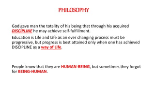 PHILOSOPHY
God gave man the totality of his being that through his acquired
DISCIPLINE he may achieve self-fulfillment.
Education is Life and Life as an ever changing process must be
progressive, but progress is best attained only when one has achieved
DISCIPLINE as a way of Life.
People know that they are HUMAN-BEING, but sometimes they forgot
for BEING-HUMAN.
 
