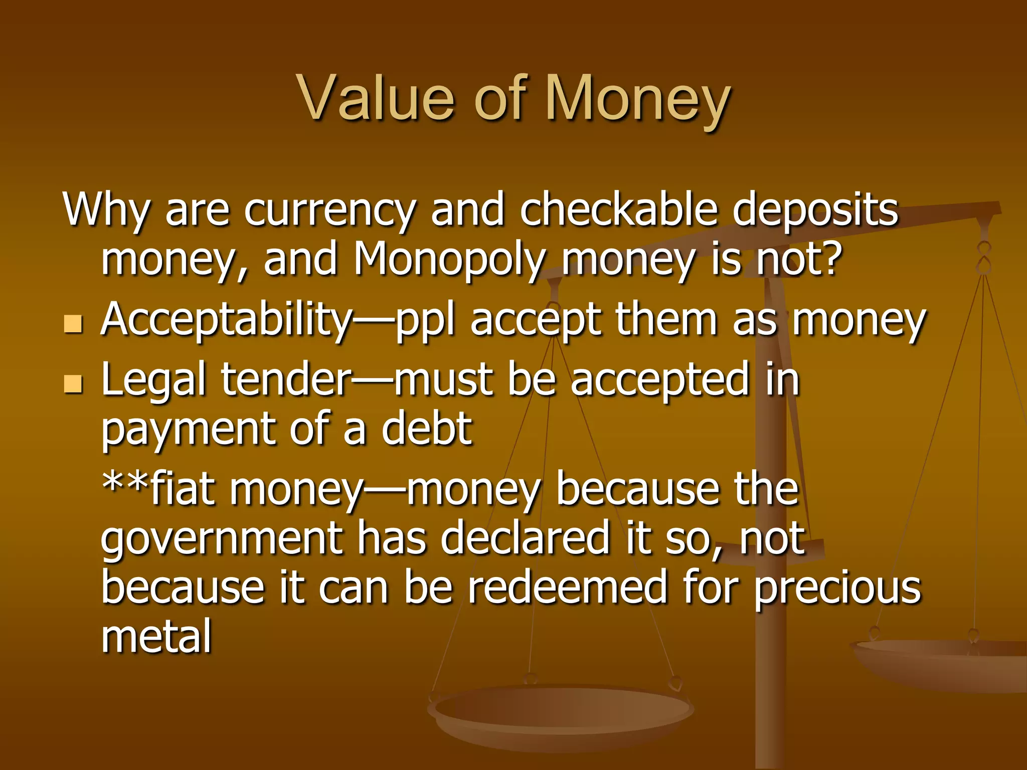 Value of Money
Why are currency and checkable deposits
  money, and Monopoly money is not?
 Acceptability—ppl accept them as money

 Legal tender—must be accepted in
  payment of a debt
  **fiat money—money because the
  government has declared it so, not
  because it can be redeemed for precious
  metal
 