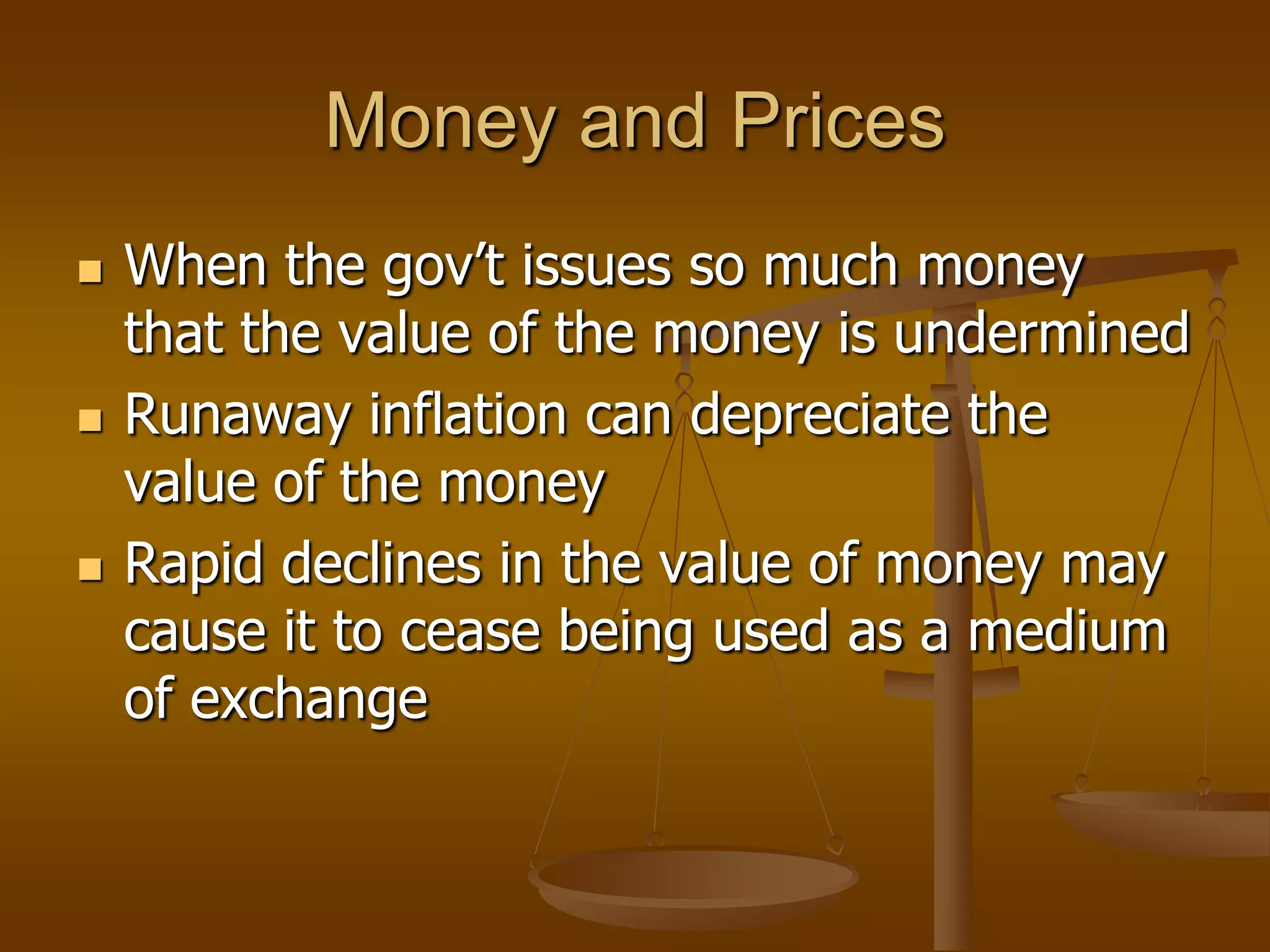 Money and Prices
   When the gov’t issues so much money
    that the value of the money is undermined
   Runaway inflation can depreciate the
    value of the money
   Rapid declines in the value of money may
    cause it to cease being used as a medium
    of exchange
 
