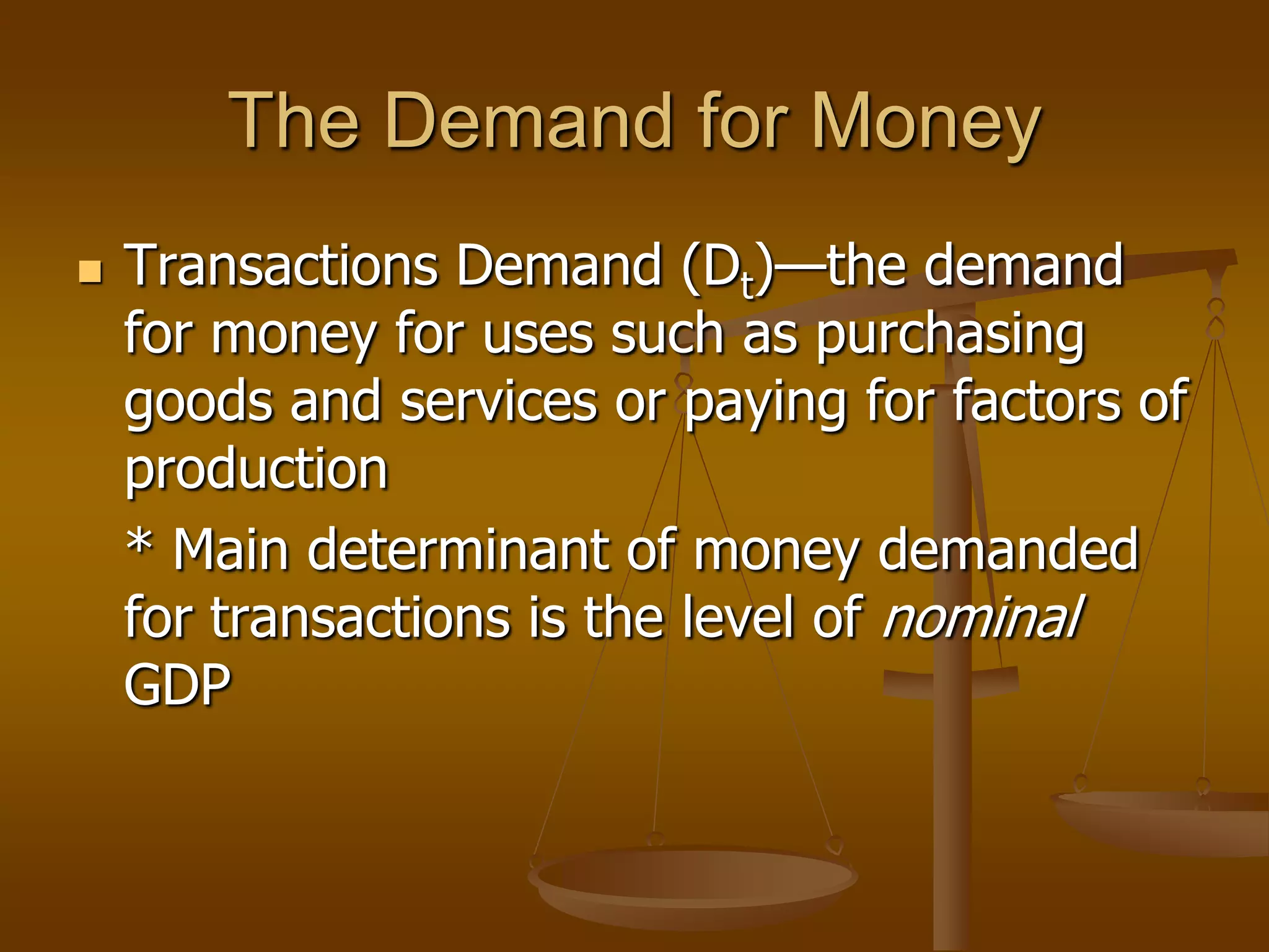 The Demand for Money
   Transactions Demand (Dt)—the demand
    for money for uses such as purchasing
    goods and services or paying for factors of
    production
    * Main determinant of money demanded
    for transactions is the level of nominal
    GDP
 