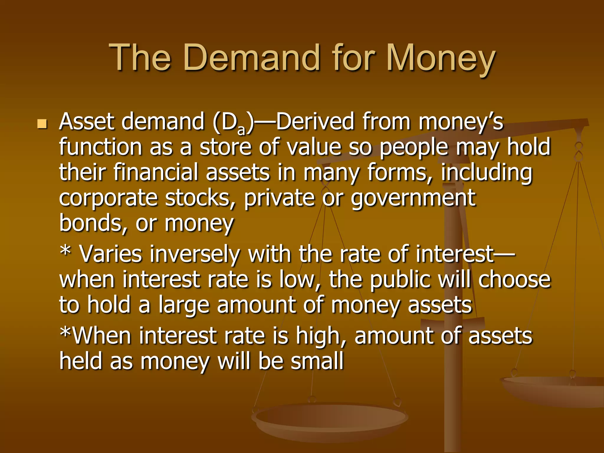 The Demand for Money
   Asset demand (Da)—Derived from money’s
    function as a store of value so people may hold
    their financial assets in many forms, including
    corporate stocks, private or government
    bonds, or money
    * Varies inversely with the rate of interest—
    when interest rate is low, the public will choose
    to hold a large amount of money assets
    *When interest rate is high, amount of assets
    held as money will be small
 
