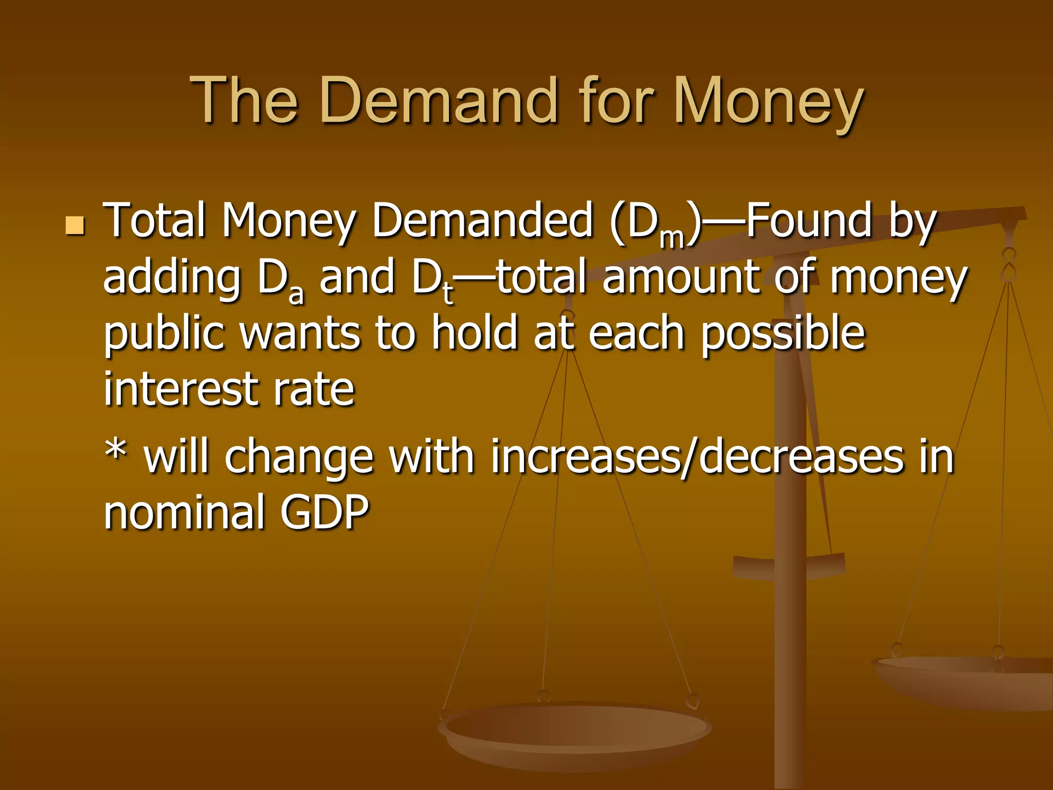 The Demand for Money
   Total Money Demanded (Dm)—Found by
    adding Da and Dt—total amount of money
    public wants to hold at each possible
    interest rate
    * will change with increases/decreases in
    nominal GDP
 