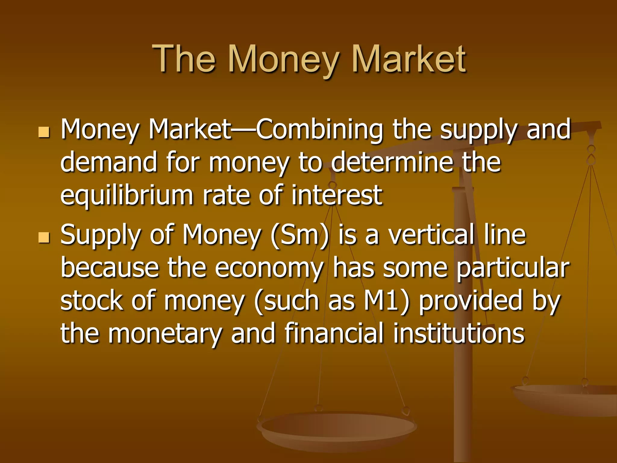 The Money Market
   Money Market—Combining the supply and
    demand for money to determine the
    equilibrium rate of interest
   Supply of Money (Sm) is a vertical line
    because the economy has some particular
    stock of money (such as M1) provided by
    the monetary and financial institutions
 