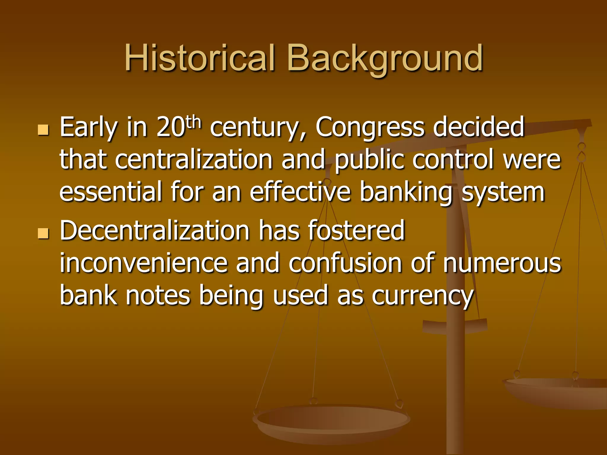 Historical Background
   Early in 20th century, Congress decided
    that centralization and public control were
    essential for an effective banking system
   Decentralization has fostered
    inconvenience and confusion of numerous
    bank notes being used as currency
 