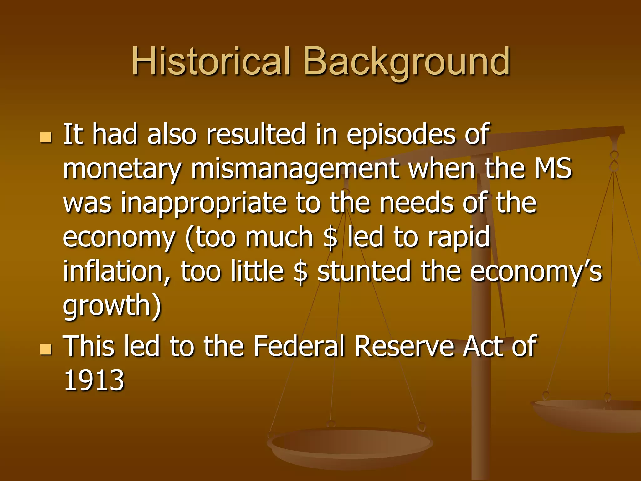 Historical Background
   It had also resulted in episodes of
    monetary mismanagement when the MS
    was inappropriate to the needs of the
    economy (too much $ led to rapid
    inflation, too little $ stunted the economy’s
    growth)
   This led to the Federal Reserve Act of
    1913
 