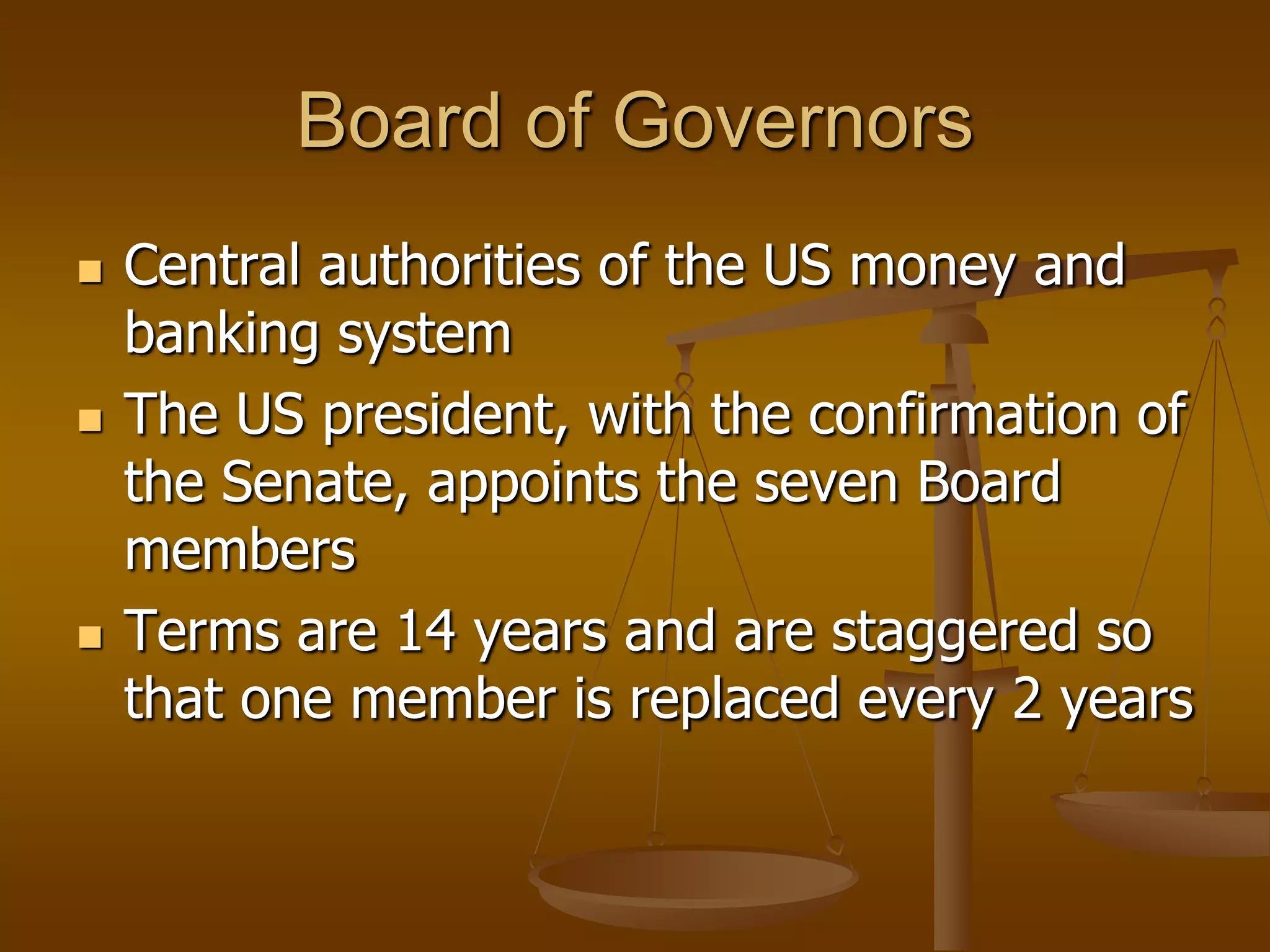 Board of Governors
   Central authorities of the US money and
    banking system
   The US president, with the confirmation of
    the Senate, appoints the seven Board
    members
   Terms are 14 years and are staggered so
    that one member is replaced every 2 years
 
