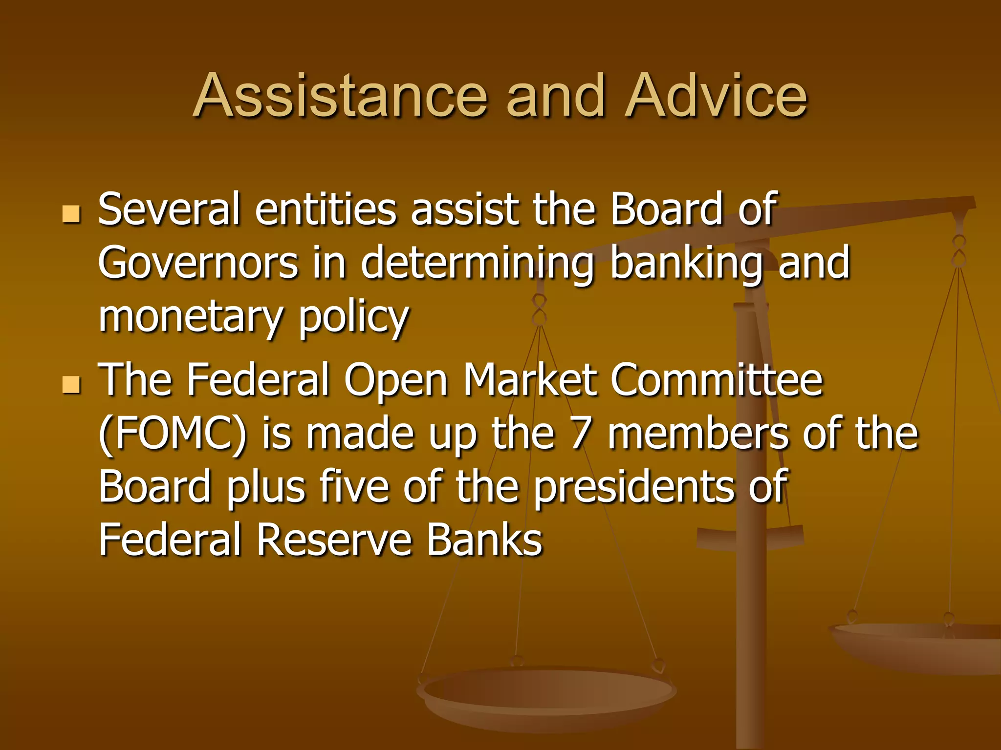 Assistance and Advice
   Several entities assist the Board of
    Governors in determining banking and
    monetary policy
   The Federal Open Market Committee
    (FOMC) is made up the 7 members of the
    Board plus five of the presidents of
    Federal Reserve Banks
 