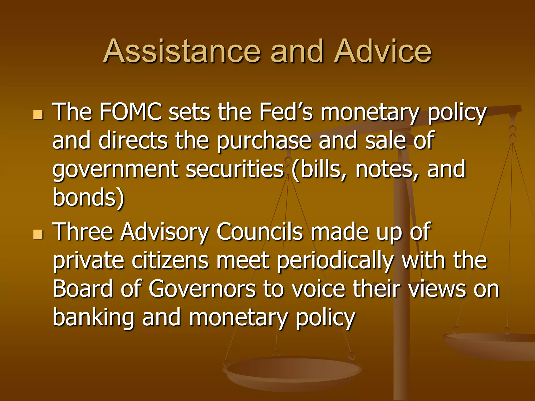 Assistance and Advice
   The FOMC sets the Fed’s monetary policy
    and directs the purchase and sale of
    government securities (bills, notes, and
    bonds)
   Three Advisory Councils made up of
    private citizens meet periodically with the
    Board of Governors to voice their views on
    banking and monetary policy
 