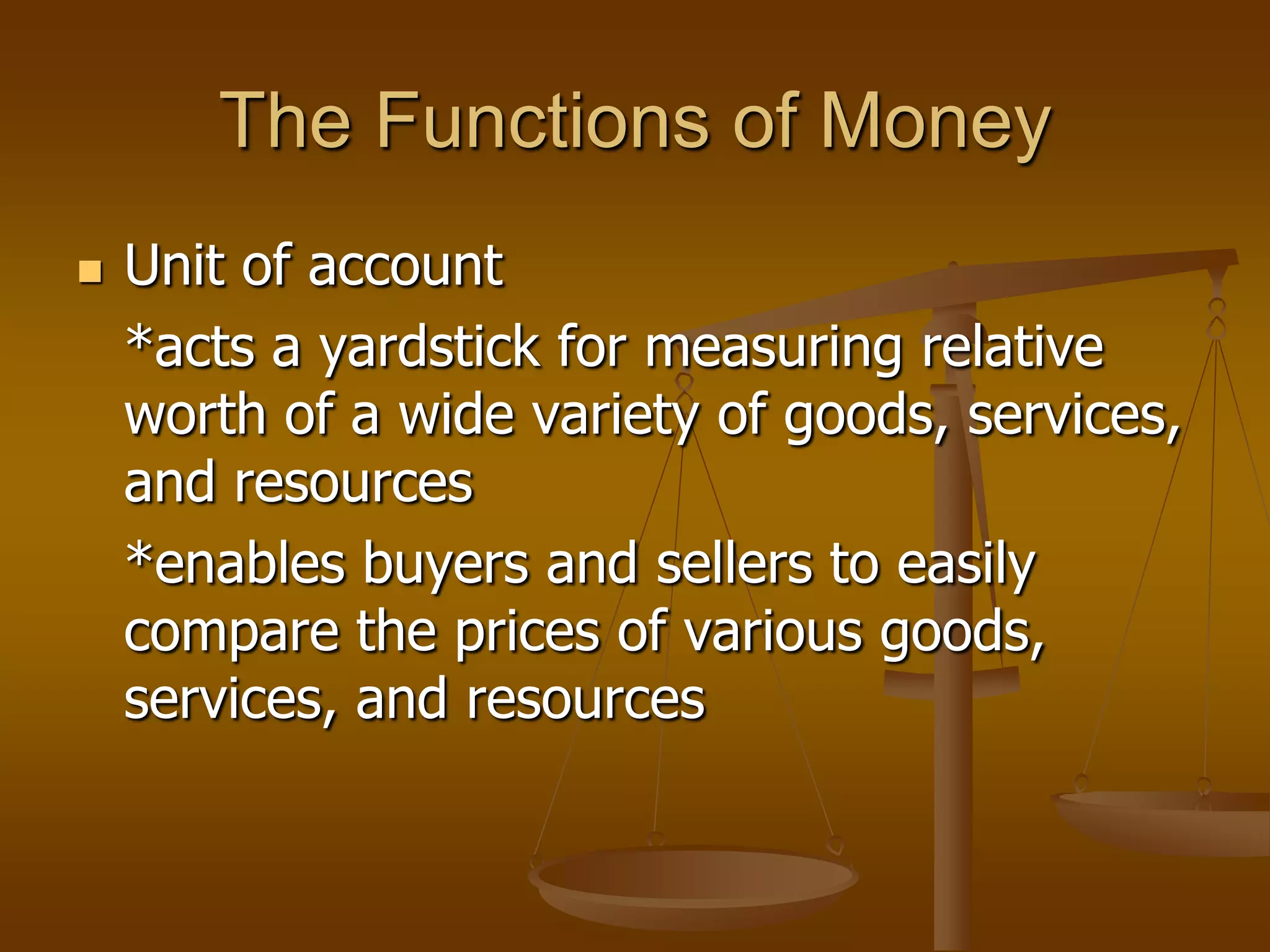 The Functions of Money
   Unit of account
    *acts a yardstick for measuring relative
    worth of a wide variety of goods, services,
    and resources
    *enables buyers and sellers to easily
    compare the prices of various goods,
    services, and resources
 