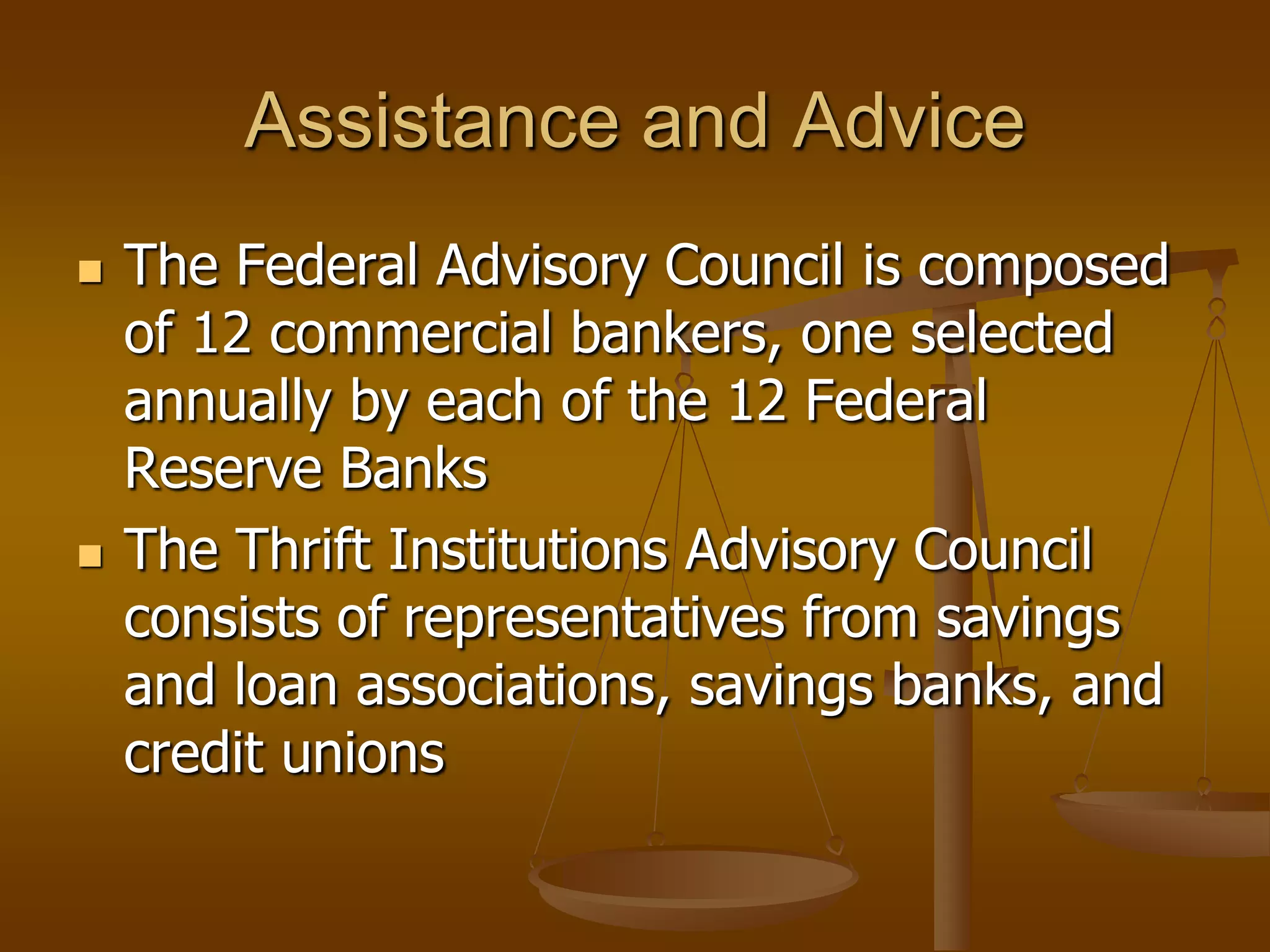 Assistance and Advice
   The Federal Advisory Council is composed
    of 12 commercial bankers, one selected
    annually by each of the 12 Federal
    Reserve Banks
   The Thrift Institutions Advisory Council
    consists of representatives from savings
    and loan associations, savings banks, and
    credit unions
 