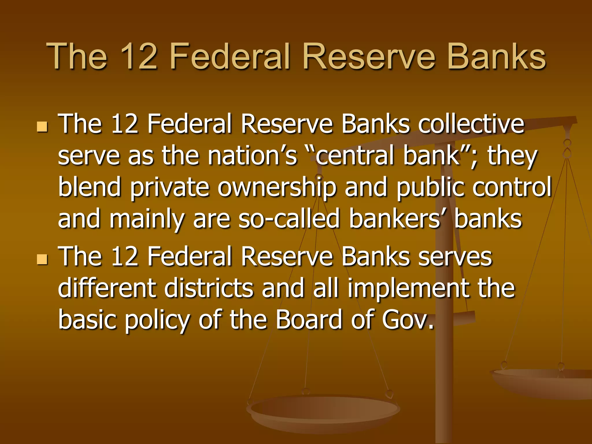 The 12 Federal Reserve Banks
   The 12 Federal Reserve Banks collective
    serve as the nation’s “central bank”; they
    blend private ownership and public control
    and mainly are so-called bankers’ banks
   The 12 Federal Reserve Banks serves
    different districts and all implement the
    basic policy of the Board of Gov.
 