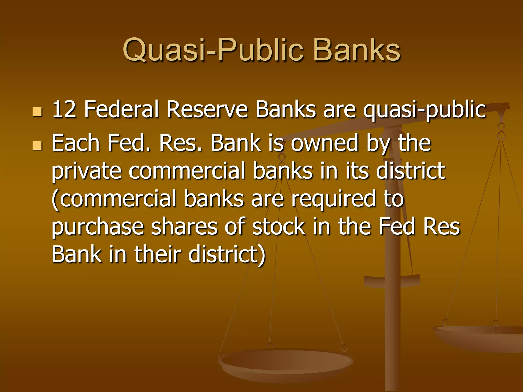 Quasi-Public Banks
   12 Federal Reserve Banks are quasi-public
   Each Fed. Res. Bank is owned by the
    private commercial banks in its district
    (commercial banks are required to
    purchase shares of stock in the Fed Res
    Bank in their district)
 