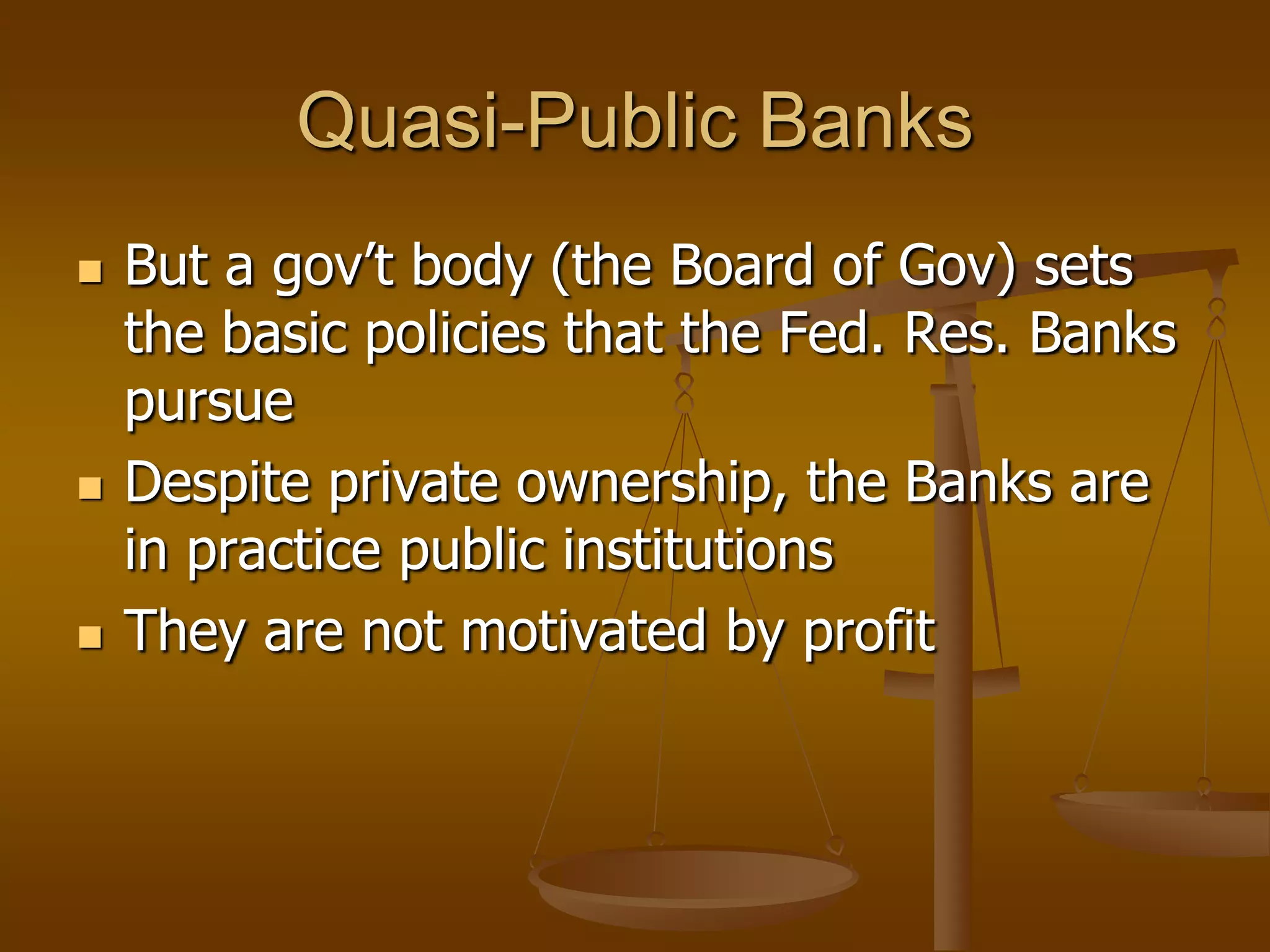 Quasi-Public Banks
   But a gov’t body (the Board of Gov) sets
    the basic policies that the Fed. Res. Banks
    pursue
   Despite private ownership, the Banks are
    in practice public institutions
   They are not motivated by profit
 