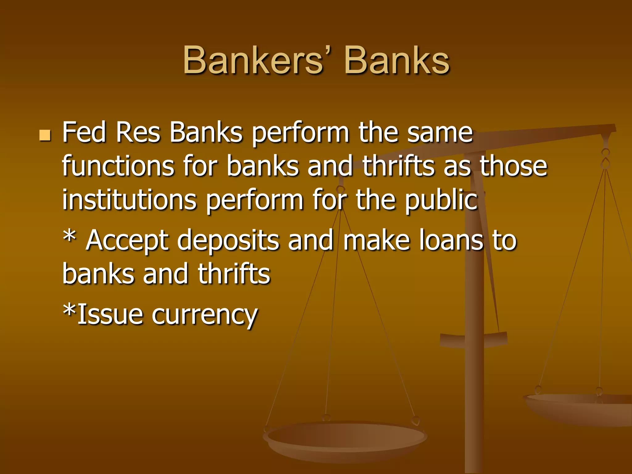 Bankers’ Banks
   Fed Res Banks perform the same
    functions for banks and thrifts as those
    institutions perform for the public
    * Accept deposits and make loans to
    banks and thrifts
    *Issue currency
 