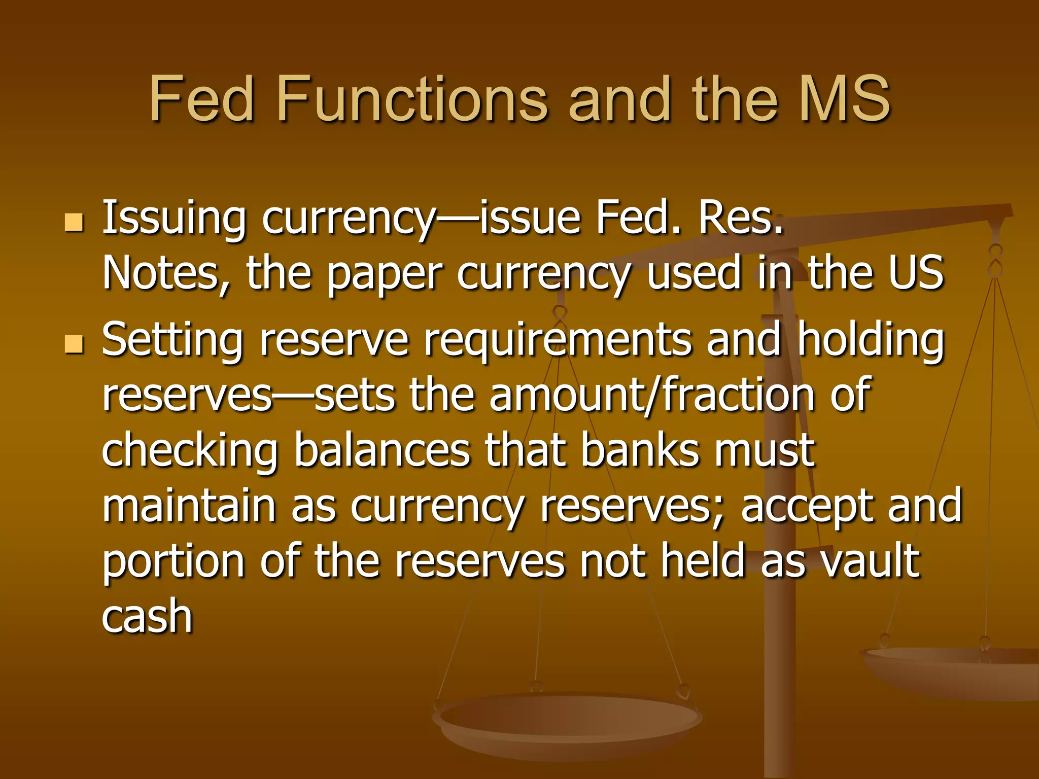 Fed Functions and the MS
   Issuing currency—issue Fed. Res.
    Notes, the paper currency used in the US
   Setting reserve requirements and holding
    reserves—sets the amount/fraction of
    checking balances that banks must
    maintain as currency reserves; accept and
    portion of the reserves not held as vault
    cash
 