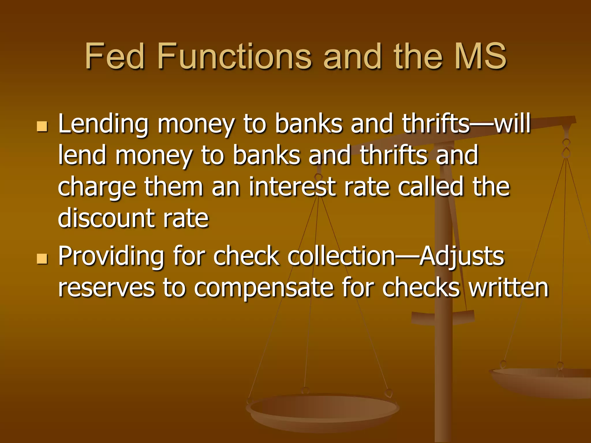 Fed Functions and the MS
   Lending money to banks and thrifts—will
    lend money to banks and thrifts and
    charge them an interest rate called the
    discount rate
   Providing for check collection—Adjusts
    reserves to compensate for checks written
 